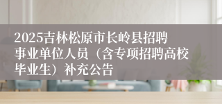 2025吉林松原市长岭县招聘事业单位人员（含专项招聘高校毕业生）补充公告