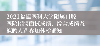 2021福建医科大学附属口腔医院招聘面试成绩、综合成绩及拟聘人选参加体检通知