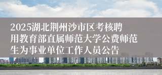 2025湖北荆州沙市区考核聘用教育部直属师范大学公费师范生为事业单位工作人员公告