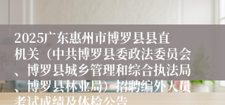 2025广东惠州市博罗县县直机关（中共博罗县委政法委员会、博罗县城乡管理和综合执法局、博罗县林业局）招聘编外人员考试成绩及体检公告