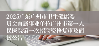 2025广东广州市卫生健康委员会直属事业单位广州市第一人民医院第一次招聘资格复审及面试公告