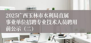 2025广西玉林市水利局直属事业单位招聘专业技术人员聘用前公示（二）