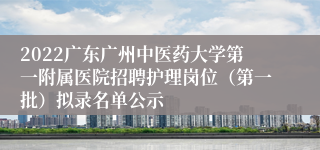 2022广东广州中医药大学第一附属医院招聘护理岗位（第一批）拟录名单公示