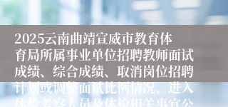 2025云南曲靖宣威市教育体育局所属事业单位招聘教师面试成绩、综合成绩、取消岗位招聘计划或调整面试比例情况、进入体检考察人员及体检相关事宜公告
