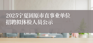 2025宁夏固原市直事业单位招聘拟体检人员公示