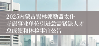 2025内蒙古锡林郭勒盟太仆寺旗事业单位引进急需紧缺人才总成绩和体检事宜公告