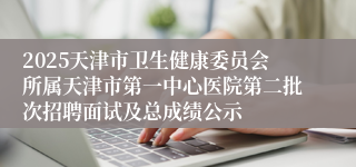 2025天津市卫生健康委员会所属天津市第一中心医院第二批次招聘面试及总成绩公示