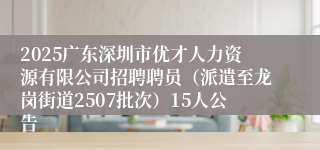2025广东深圳市优才人力资源有限公司招聘聘员（派遣至龙岗街道2507批次）15人公告