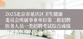 2025北京市延庆区卫生健康委员会所属事业单位第二批招聘医务人员一类招聘考试综合成绩及进入体检人员名单公示