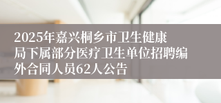 2025年嘉兴桐乡市卫生健康局下属部分医疗卫生单位招聘编外合同人员62人公告