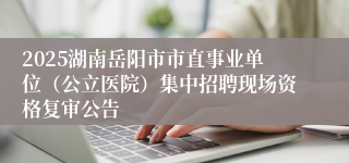 2025湖南岳阳市市直事业单位（公立医院）集中招聘现场资格复审公告