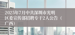 2025年7月中共深圳市光明区委宣传部招聘专干2人公告（广西）