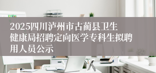 2025四川泸州市古蔺县卫生健康局招聘定向医学专科生拟聘用人员公示