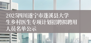 2025四川遂宁市蓬溪县大学生乡村医生专项计划招聘拟聘用人员名单公示