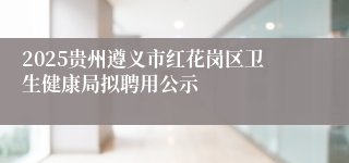 2025贵州遵义市红花岗区卫生健康局拟聘用公示