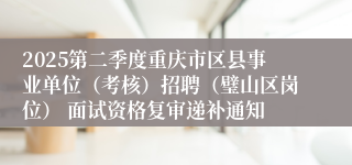 2025第二季度重庆市区县事业单位（考核）招聘（璧山区岗位） 面试资格复审递补通知