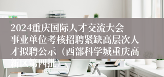 2024重庆国际人才交流大会事业单位考核招聘紧缺高层次人才拟聘公示（西部科学城重庆高新区第四批）