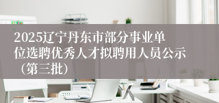2025辽宁丹东市部分事业单位选聘优秀人才拟聘用人员公示（第三批）