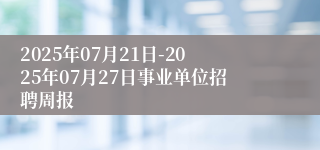 2025年07月21日-2025年07月27日事业单位招聘周报