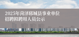2025年菏泽郓城县事业单位招聘拟聘用人员公示