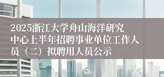 2025浙江大学舟山海洋研究中心上半年招聘事业单位工作人员（二）拟聘用人员公示