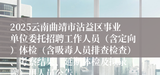2025云南曲靖市沾益区事业单位委托招聘工作人员（含定向）体检（含吸毒人员排查检查）、考察结果、延期体检及拟录（聘）用人员公告