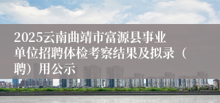 2025云南曲靖市富源县事业单位招聘体检考察结果及拟录（聘）用公示