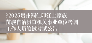 ?2025贵州铜仁印江土家族苗族自治县直机关事业单位考调工作人员笔试考试公告 