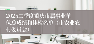 2025二季度重庆市属事业单位总成绩和体检名单（市农业农村委员会）
