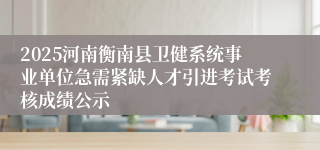 2025河南衡南县卫健系统事业单位急需紧缺人才引进考试考核成绩公示