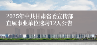 2025年中共甘肃省委宣传部直属事业单位选聘12人公告