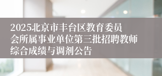 2025北京市丰台区教育委员会所属事业单位第三批招聘教师综合成绩与调剂公告