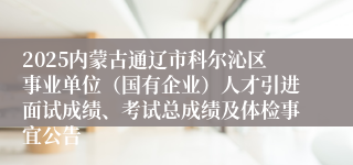 2025内蒙古通辽市科尔沁区事业单位（国有企业）人才引进面试成绩、考试总成绩及体检事宜公告