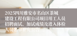 2025四川雅安市名山区茶城建设工程有限公司项目用工人员招聘面试、加试成绩及进入体检人员名单补充公告