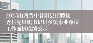 2025山西晋中昔阳县招聘优秀村党组织书记进乡镇事业单位工作面试成绩公示