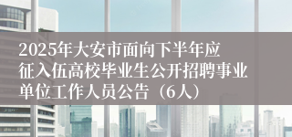 2025年大安市面向下半年应征入伍高校毕业生公开招聘事业单位工作人员公告（6人）
