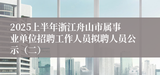2025上半年浙江舟山市属事业单位招聘工作人员拟聘人员公示（二）