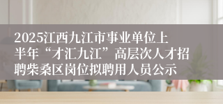 2025江西九江市事业单位上半年“才汇九江”高层次人才招聘柴桑区岗位拟聘用人员公示