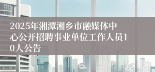 2025年湘潭湘乡市融媒体中心公开招聘事业单位工作人员10人公告
