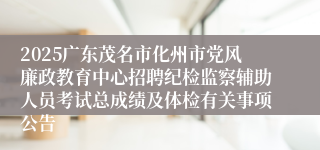 2025广东茂名市化州市党风廉政教育中心招聘纪检监察辅助人员考试总成绩及体检有关事项公告