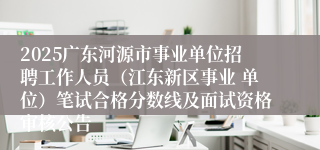 2025广东河源市事业单位招聘工作人员（江东新区事业 单位）笔试合格分数线及面试资格审核公告