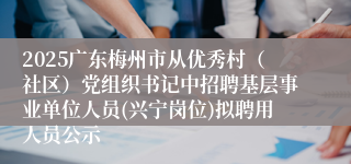2025广东梅州市从优秀村（社区）党组织书记中招聘基层事业单位人员(兴宁岗位)拟聘用人员公示