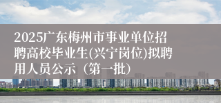 2025广东梅州市事业单位招聘高校毕业生(兴宁岗位)拟聘用人员公示（第一批）