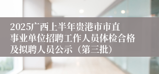 2025广西上半年贵港市市直事业单位招聘工作人员体检合格及拟聘人员公示（第三批）
