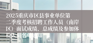 2025重庆市区县事业单位第二季度考核招聘工作人员（南岸区）面试成绩、总成绩及参加体检人员名单通知