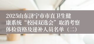 2025山东济宁市市直卫生健康系统“校园双选会”取消考察体检资格及递补人员名单（二）