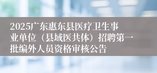 2025广东惠东县医疗卫生事业单位（县域医共体）招聘第一批编外人员资格审核公告