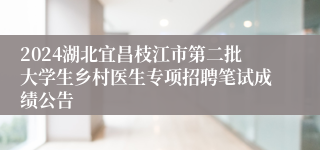 2024湖北宜昌枝江市第二批大学生乡村医生专项招聘笔试成绩公告