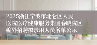 2025浙江宁波市北仑区人民医院医疗健康服务集团春晓院区编外招聘拟录用人员名单公示