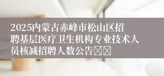 2025内蒙古赤峰市松山区招聘基层医疗卫生机构专业技术人员核减招聘人数公告		